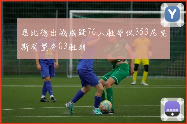 恩比德出战成疑76人胜率仅353尼克斯有望夺G3胜利