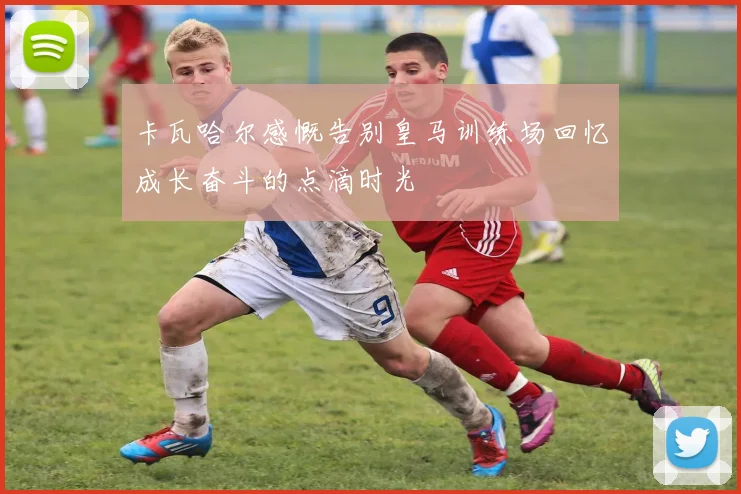 卡瓦哈尔感慨告别皇马训练场回忆成长奋斗的点滴时光