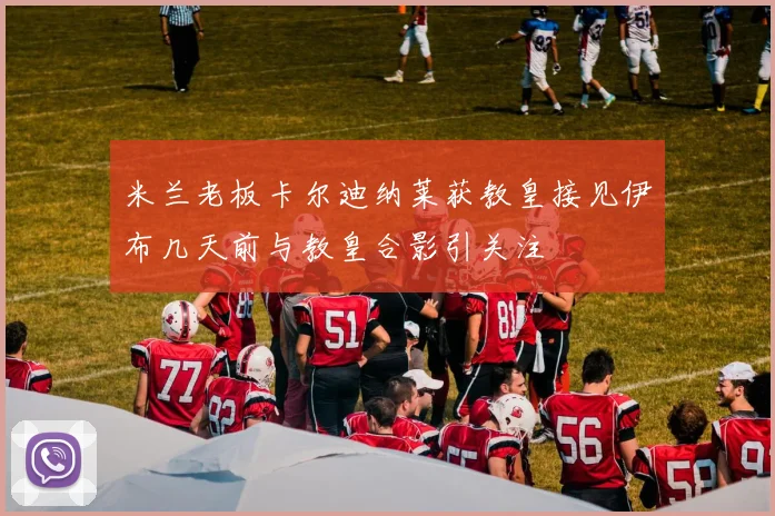 米兰老板卡尔迪纳莱获教皇接见伊布几天前与教皇合影引关注