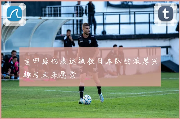吉田麻也表达执教日本队的浓厚兴趣与未来愿景