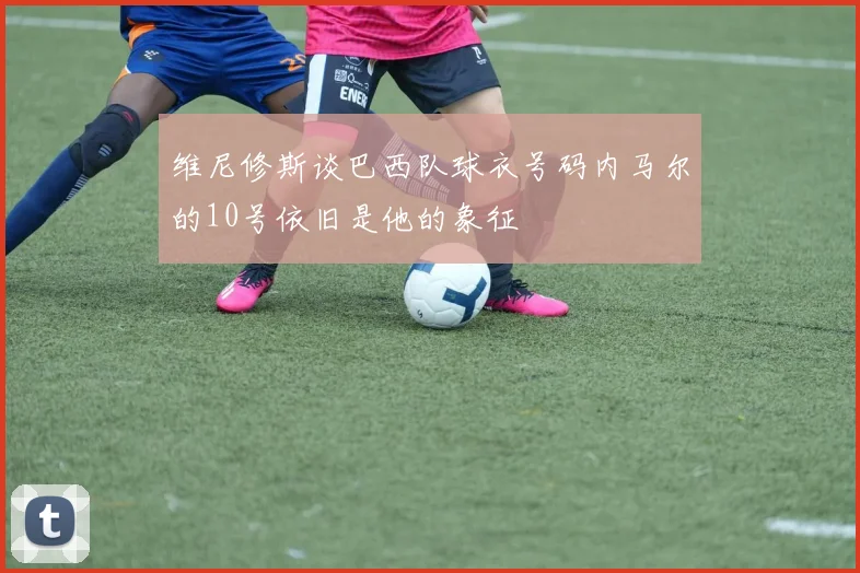 维尼修斯谈巴西队球衣号码内马尔的10号依旧是他的象征