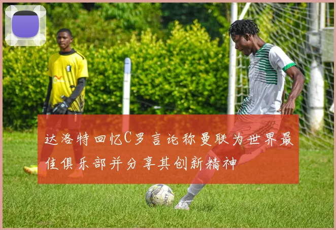 达洛特回忆C罗言论称曼联为世界最佳俱乐部并分享其创新精神