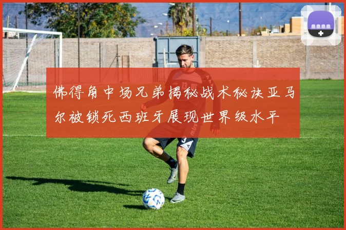 佛得角中场兄弟揭秘战术秘诀亚马尔被锁死西班牙展现世界级水平