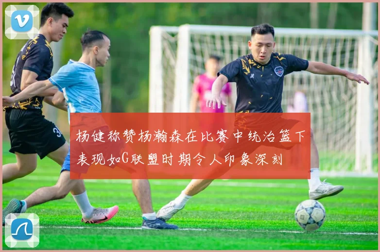 杨健称赞杨瀚森在比赛中统治篮下表现如G联盟时期令人印象深刻
