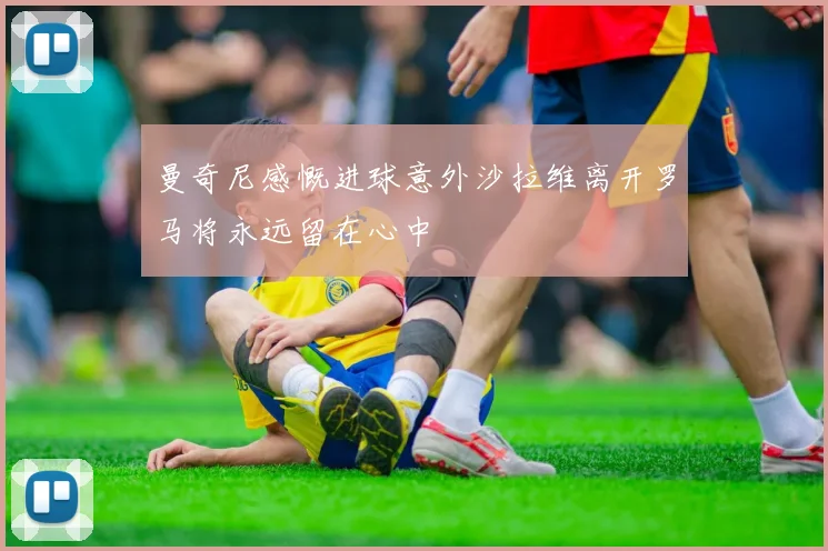 曼奇尼感慨进球意外沙拉维离开罗马将永远留在心中