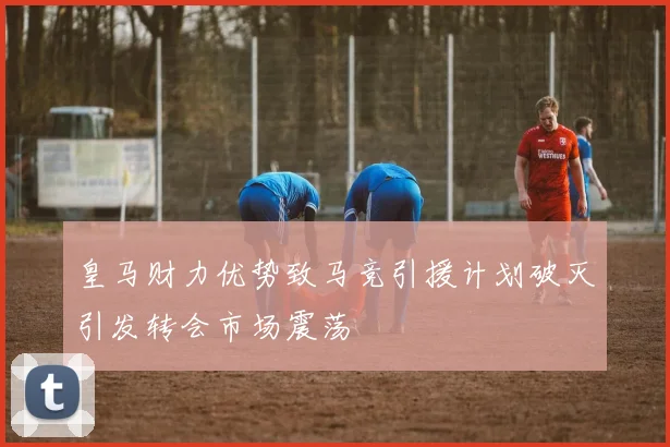 皇马财力优势致马竞引援计划破灭引发转会市场震荡
