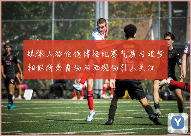 媒体人称伦德博格比赛气质与追梦相似新秀首场泪洒现场引人关注