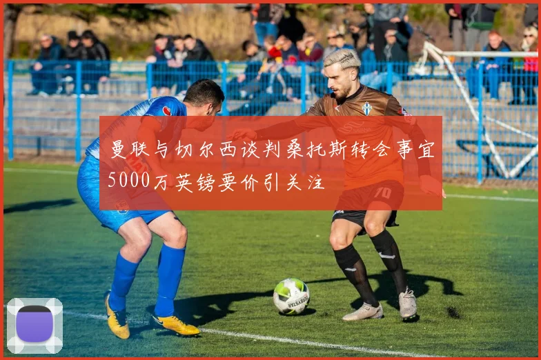 曼联与切尔西谈判桑托斯转会事宜5000万英镑要价引关注