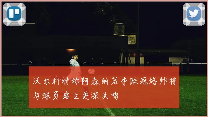 沃尔科特称阿森纳若夺欧冠塔帅将与球员建立更深共鸣
